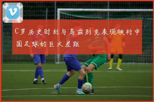 C罗历史时刻与乌兹别克表现映衬中国足球的巨大差距