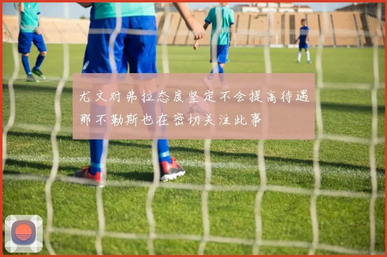 尤文对弗拉态度坚定不会提高待遇那不勒斯也在密切关注此事