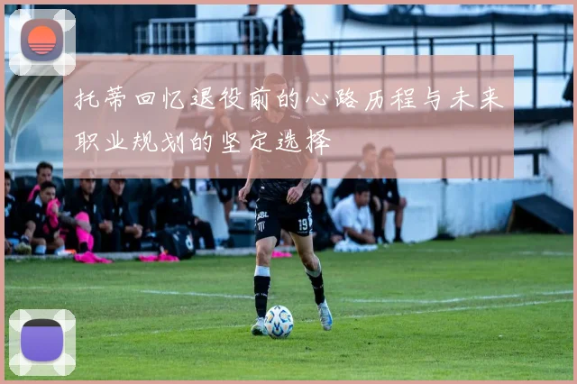 托蒂回忆退役前的心路历程与未来职业规划的坚定选择