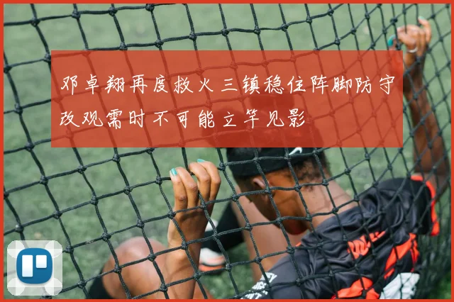 邓卓翔再度救火三镇稳住阵脚防守改观需时不可能立竿见影