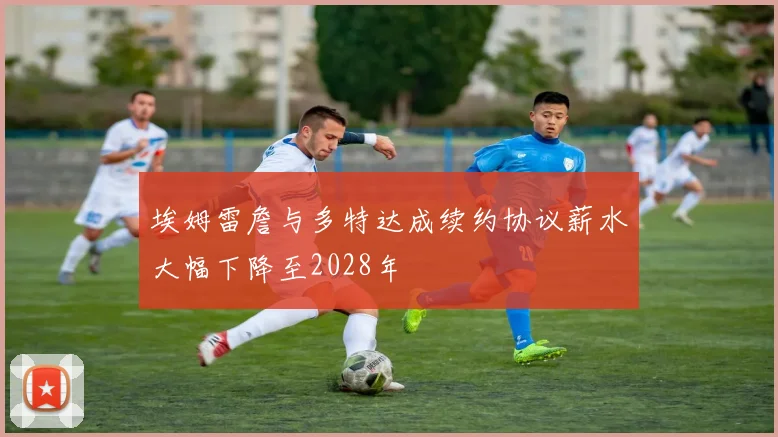 埃姆雷詹与多特达成续约协议薪水大幅下降至2028年