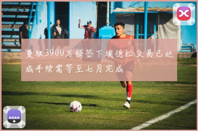曼联3900万镑签下埃德松交易已达成手续需等至七月完成