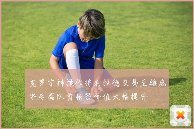 克罗宁神操作将利拉德交易至雄鹿字母离队首轮签价值大幅提升
