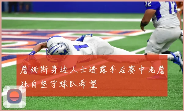 詹姆斯身边人士透露季后赛中老詹独自坚守球队希望