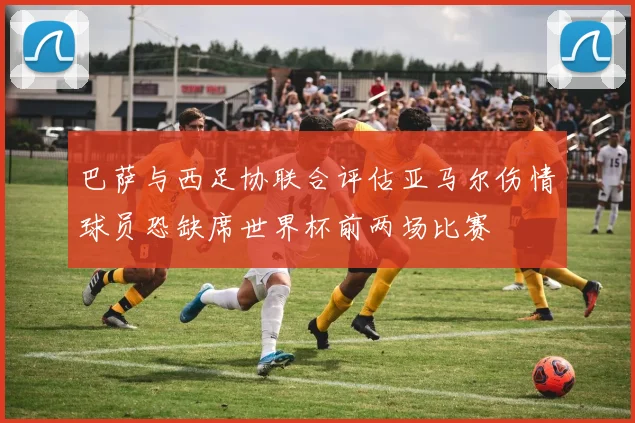 巴萨与西足协联合评估亚马尔伤情球员恐缺席世界杯前两场比赛