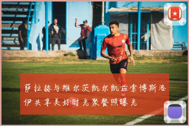 萨拉赫与维尔茨凯尔凯兹索博斯洛伊共享美好时光聚餐照曝光
