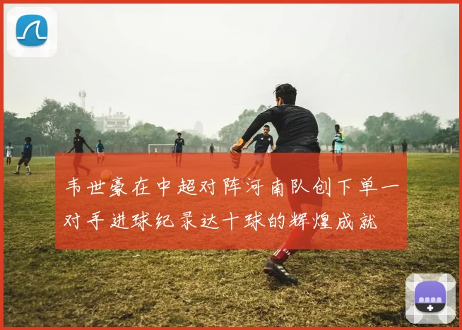 韦世豪在中超对阵河南队创下单一对手进球纪录达十球的辉煌成就