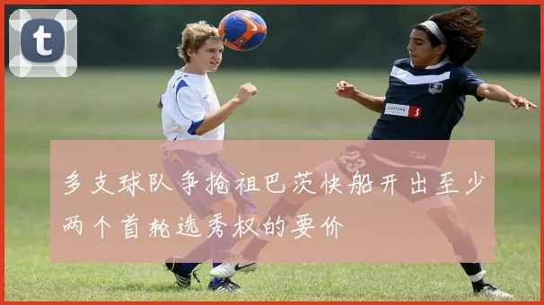多支球队争抢祖巴茨快船开出至少两个首轮选秀权的要价