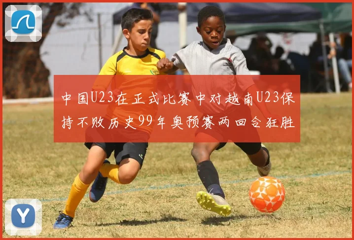 中国U23在正式比赛中对越南U23保持不败历史99年奥预赛两回合狂胜7-0