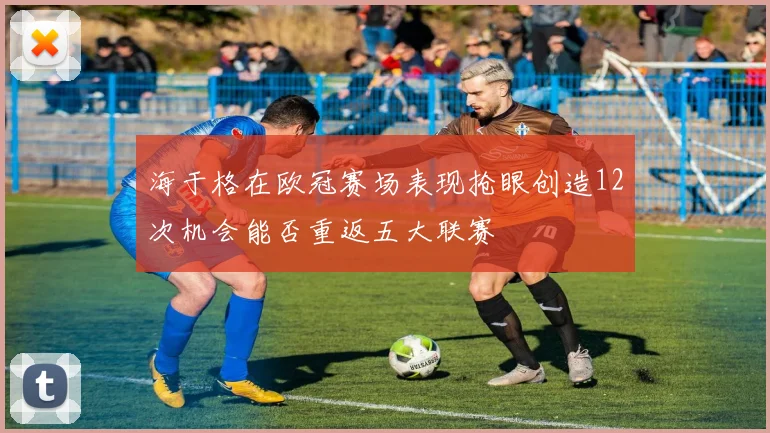 海于格在欧冠赛场表现抢眼创造12次机会能否重返五大联赛