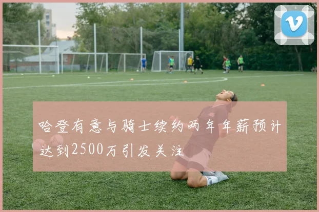 哈登有意与骑士续约两年年薪预计达到2500万引发关注
