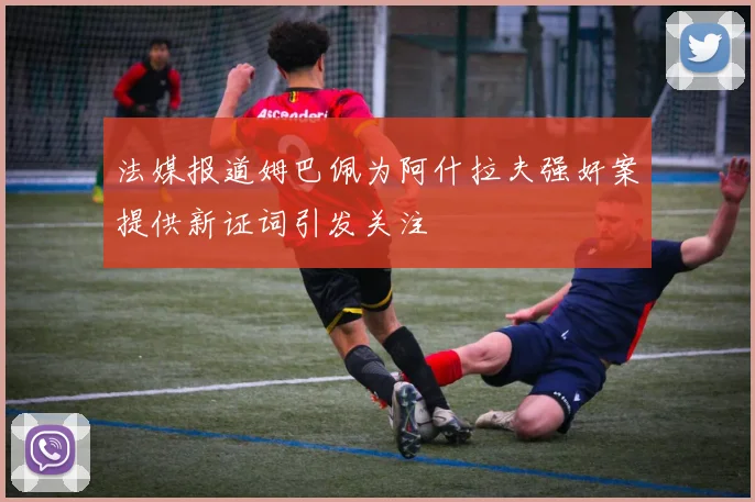 法媒报道姆巴佩为阿什拉夫强奸案提供新证词引发关注